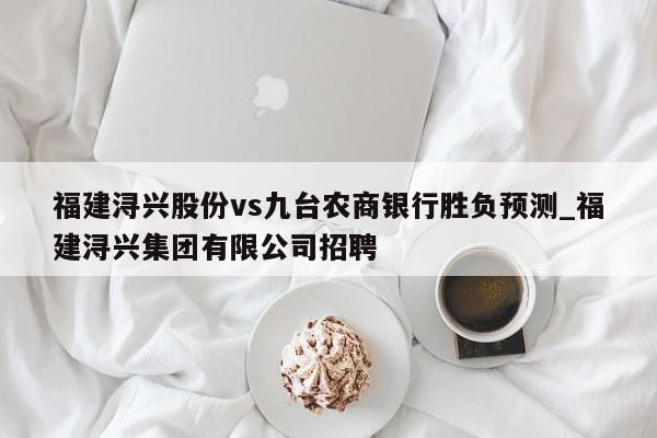 福建浔兴股份vs九台农商银行胜负预测_福建浔兴集团有限公司招聘
