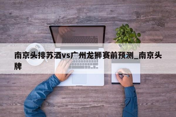 南京头排苏酒vs广州龙狮赛前预测_南京头牌