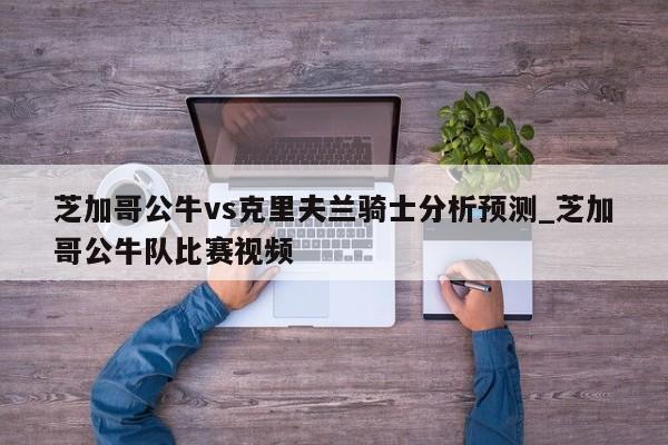 芝加哥公牛vs克里夫兰骑士分析预测_芝加哥公牛队比赛视频