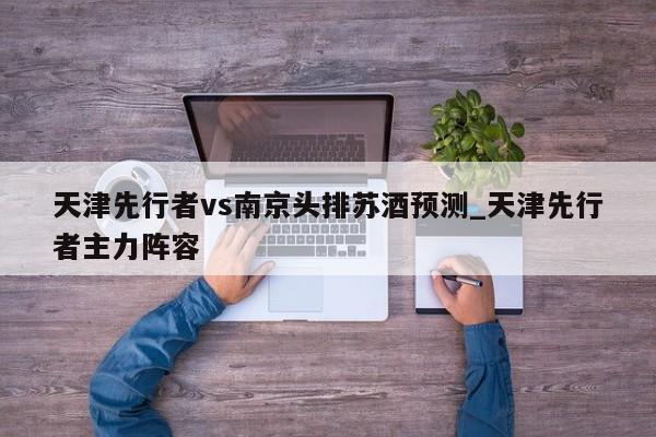 天津先行者vs南京头排苏酒预测_天津先行者主力阵容