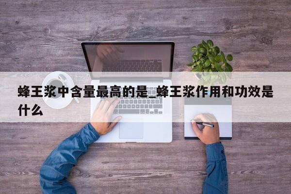 蜂王浆中含量最高的是_蜂王浆作用和功效是什么