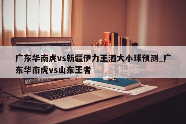 广东华南虎vs新疆伊力王酒大小球预测_广东华南虎vs山东王者