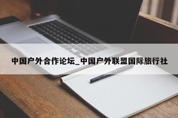 中国户外合作论坛_中国户外联盟国际旅行社