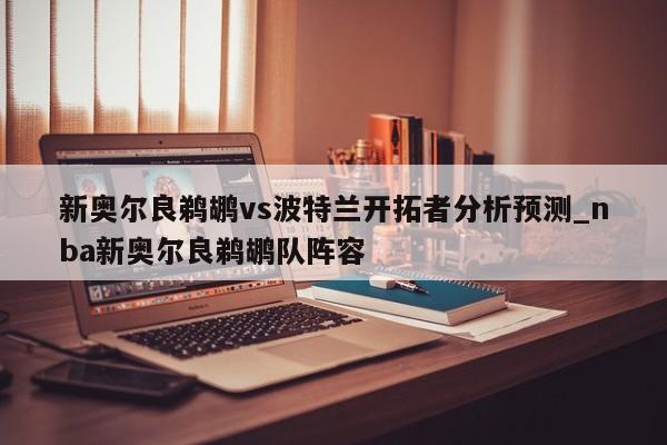 新奥尔良鹈鹕vs波特兰开拓者分析预测_nba新奥尔良鹈鹕队阵容