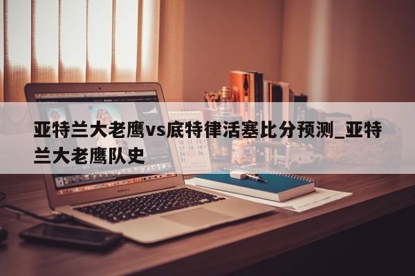 亚特兰大老鹰vs底特律活塞比分预测_亚特兰大老鹰队史