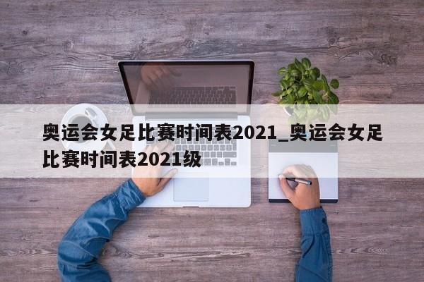 奥运会女足比赛时间表2021_奥运会女足比赛时间表2021级