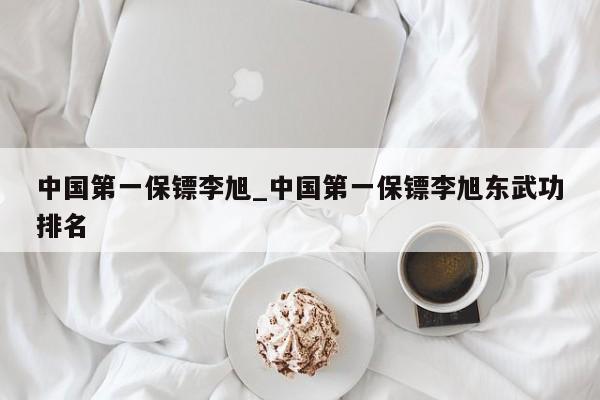 中国第一保镖李旭_中国第一保镖李旭东武功排名