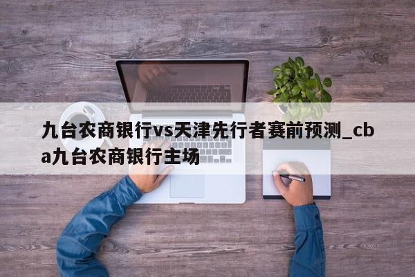九台农商银行vs天津先行者赛前预测_cba九台农商银行主场