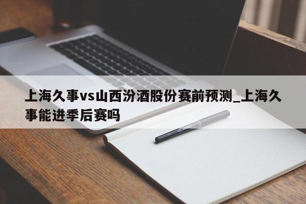 上海久事vs山西汾酒股份赛前预测_上海久事能进季后赛吗