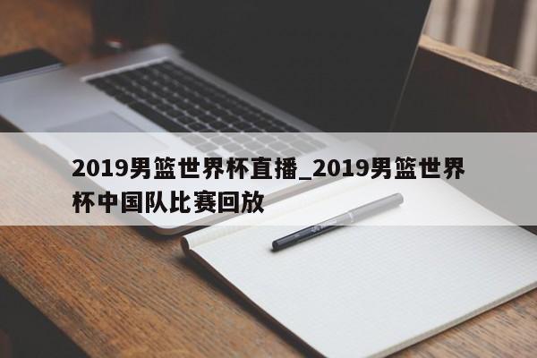 2019男篮世界杯直播_2019男篮世界杯中国队比赛回放
