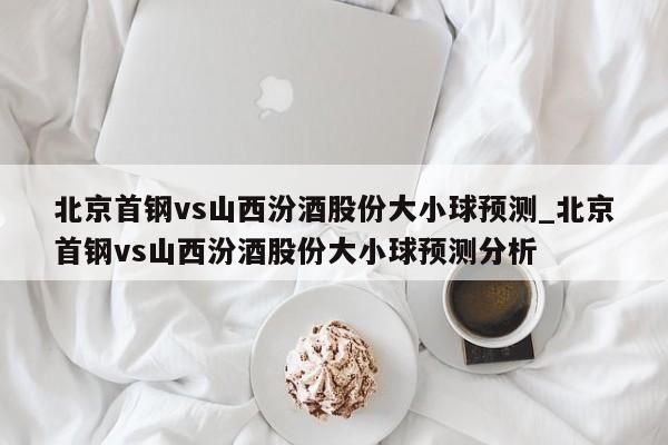 北京首钢vs山西汾酒股份大小球预测_北京首钢vs山西汾酒股份大小球预测分析