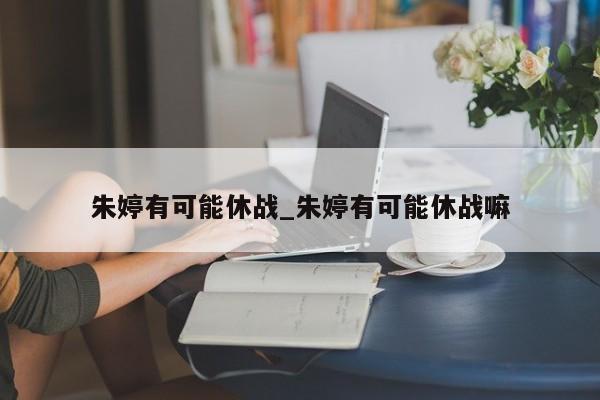 朱婷有可能休战_朱婷有可能休战嘛
