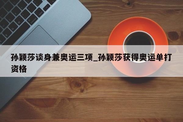 孙颖莎谈身兼奥运三项_孙颖莎获得奥运单打资格