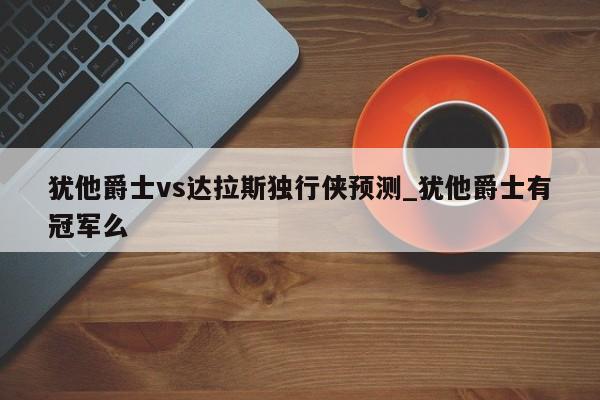 犹他爵士vs达拉斯独行侠预测_犹他爵士有冠军么