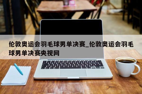 伦敦奥运会羽毛球男单决赛_伦敦奥运会羽毛球男单决赛央视网
