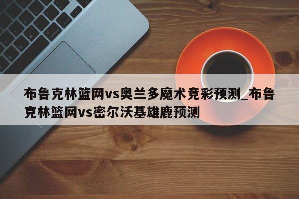 布鲁克林篮网vs奥兰多魔术竞彩预测_布鲁克林篮网vs密尔沃基雄鹿预测