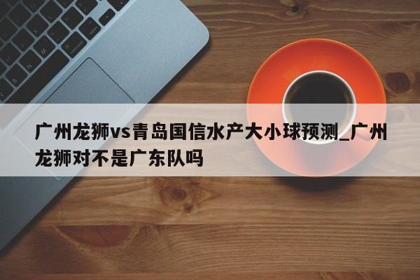 广州龙狮vs青岛国信水产大小球预测_广州龙狮对不是广东队吗