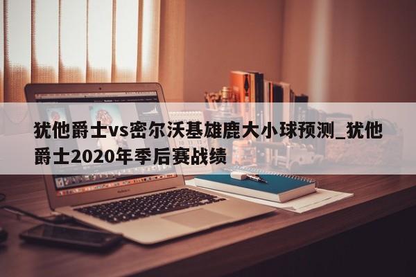犹他爵士vs密尔沃基雄鹿大小球预测_犹他爵士2020年季后赛战绩
