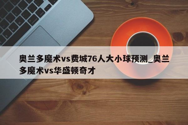 奥兰多魔术vs费城76人大小球预测_奥兰多魔术vs华盛顿奇才