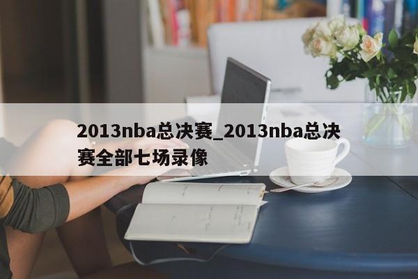 2013nba总决赛_2013nba总决赛全部七场录像