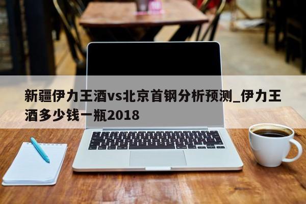 新疆伊力王酒vs北京首钢分析预测_伊力王酒多少钱一瓶2018