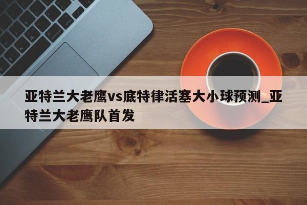 亚特兰大老鹰vs底特律活塞大小球预测_亚特兰大老鹰队首发