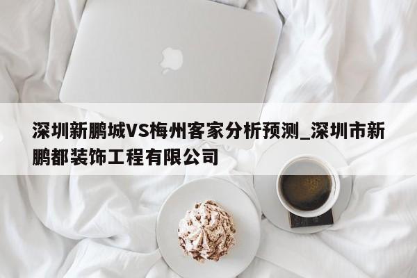 深圳新鹏城VS梅州客家分析预测_深圳市新鹏都装饰工程有限公司