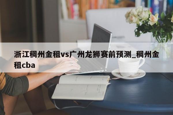 浙江稠州金租vs广州龙狮赛前预测_稠州金租cba