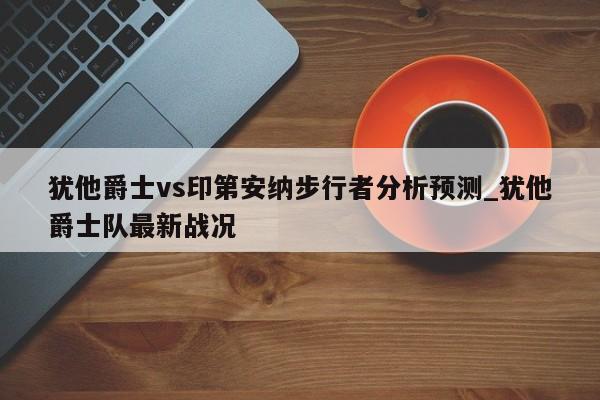 犹他爵士vs印第安纳步行者分析预测_犹他爵士队最新战况
