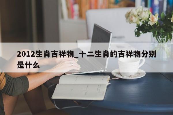 2012生肖吉祥物_十二生肖的吉祥物分别是什么