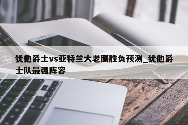 犹他爵士vs亚特兰大老鹰胜负预测_犹他爵士队最强阵容