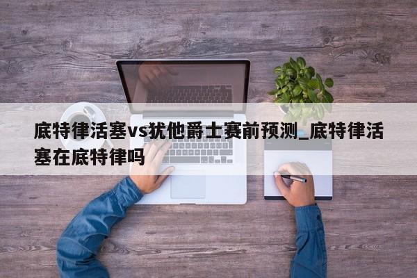 底特律活塞vs犹他爵士赛前预测_底特律活塞在底特律吗