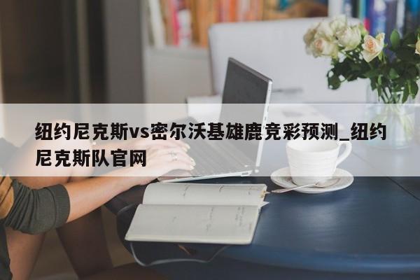 纽约尼克斯vs密尔沃基雄鹿竞彩预测_纽约尼克斯队官网