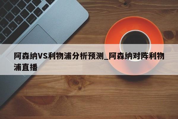阿森纳VS利物浦分析预测_阿森纳对阵利物浦直播