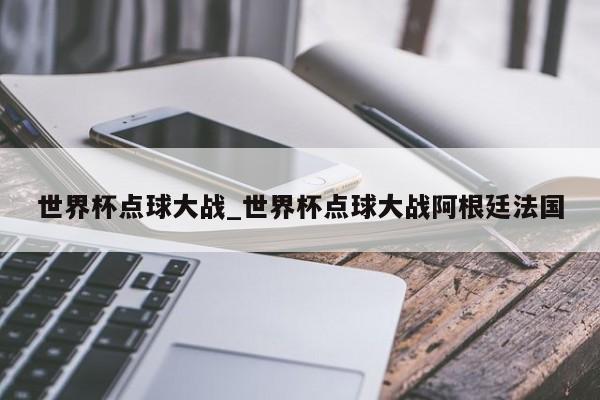 世界杯点球大战_世界杯点球大战阿根廷法国