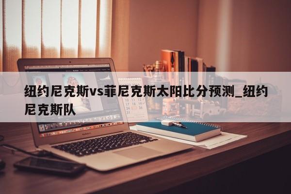 纽约尼克斯vs菲尼克斯太阳比分预测_纽约尼克斯队
