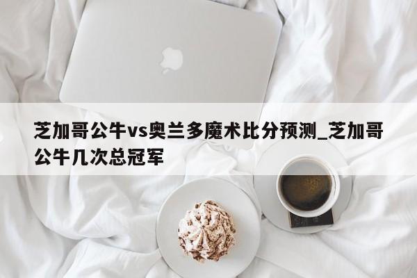 芝加哥公牛vs奥兰多魔术比分预测_芝加哥公牛几次总冠军