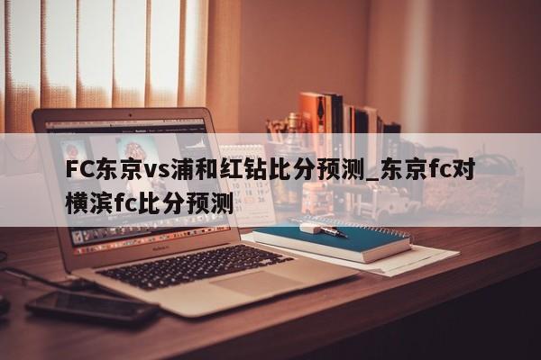 FC东京vs浦和红钻比分预测_东京fc对横滨fc比分预测