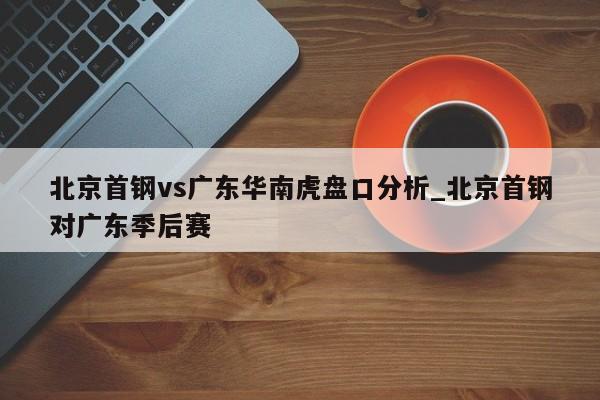 北京首钢vs广东华南虎盘口分析_北京首钢对广东季后赛