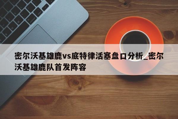 密尔沃基雄鹿vs底特律活塞盘口分析_密尔沃基雄鹿队首发阵容