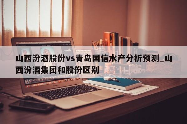 山西汾酒股份vs青岛国信水产分析预测_山西汾酒集团和股份区别