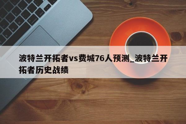 波特兰开拓者vs费城76人预测_波特兰开拓者历史战绩
