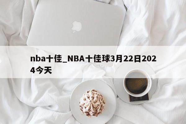 nba十佳_NBA十佳球3月22日2024今天