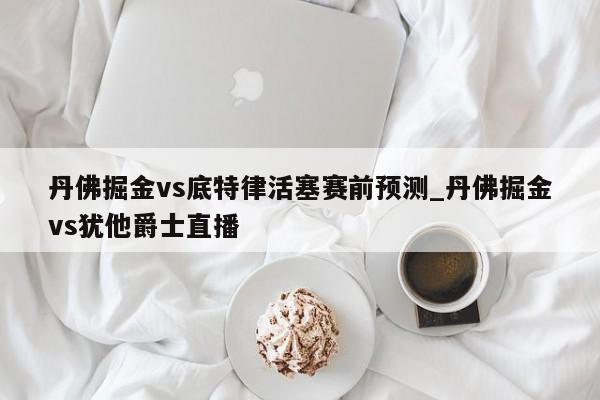 丹佛掘金vs底特律活塞赛前预测_丹佛掘金vs犹他爵士直播