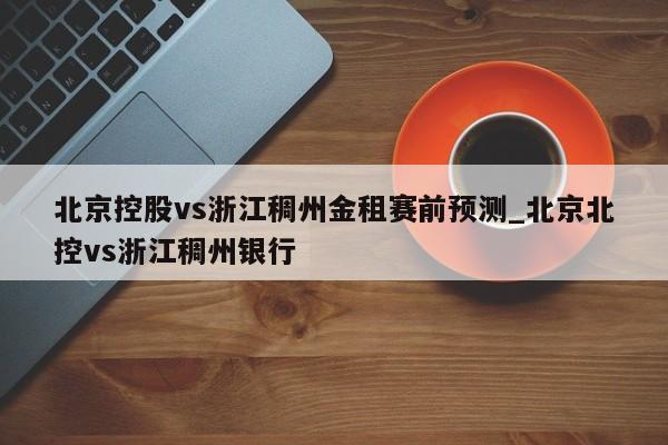 北京控股vs浙江稠州金租赛前预测_北京北控vs浙江稠州银行
