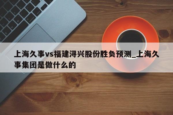 上海久事vs福建浔兴股份胜负预测_上海久事集团是做什么的