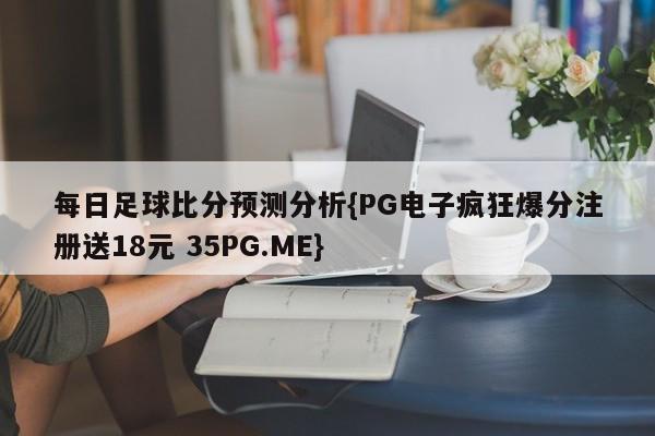 每日足球比分预测分析{PG电子疯狂爆分注册送18元 35PG.ME}
