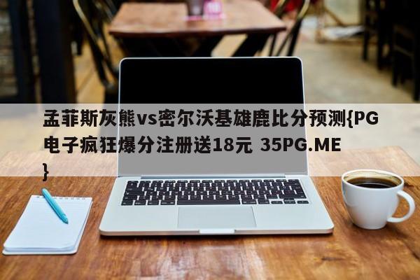 孟菲斯灰熊vs密尔沃基雄鹿比分预测{PG电子疯狂爆分注册送18元 35PG.ME}