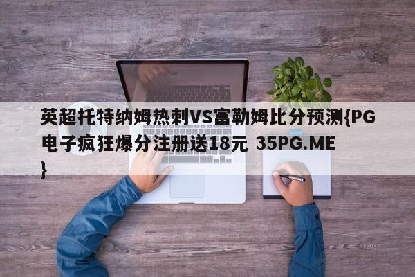 英超托特纳姆热刺VS富勒姆比分预测{PG电子疯狂爆分注册送18元 35PG.ME}