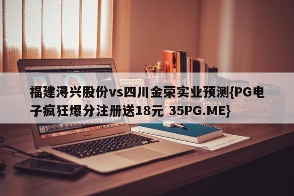 福建浔兴股份vs四川金荣实业预测{PG电子疯狂爆分注册送18元 35PG.ME}